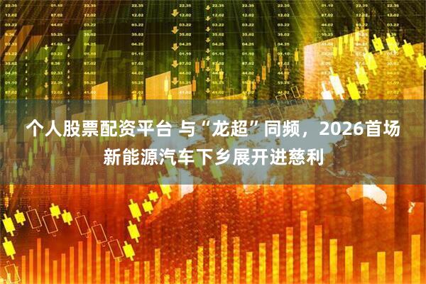 个人股票配资平台 与“龙超”同频，2026首场新能源汽车下乡展开进慈利