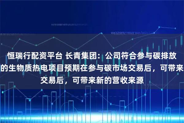 恒瑞行配资平台 长青集团：公司符合参与碳排放指标交易资格的生物质热电项目预期在参与碳市场交易后，可带来新的营收来源