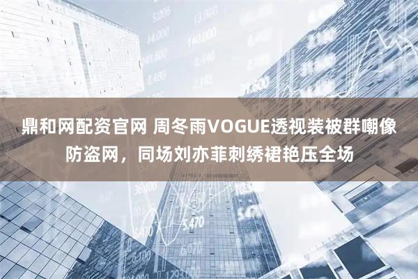鼎和网配资官网 周冬雨VOGUE透视装被群嘲像防盗网，同场刘亦菲刺绣裙艳压全场