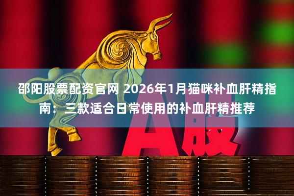 邵阳股票配资官网 2026年1月猫咪补血肝精指南：三款适合日常使用的补血肝精推荐