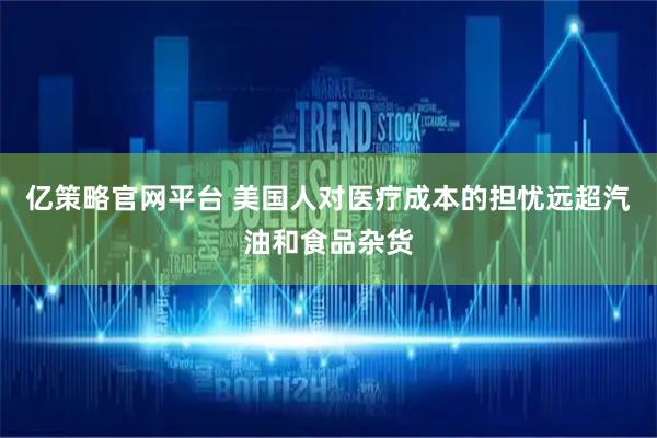 亿策略官网平台 美国人对医疗成本的担忧远超汽油和食品杂货