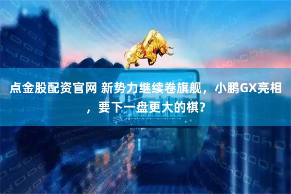 点金股配资官网 新势力继续卷旗舰，小鹏GX亮相，要下一盘更大的棋？