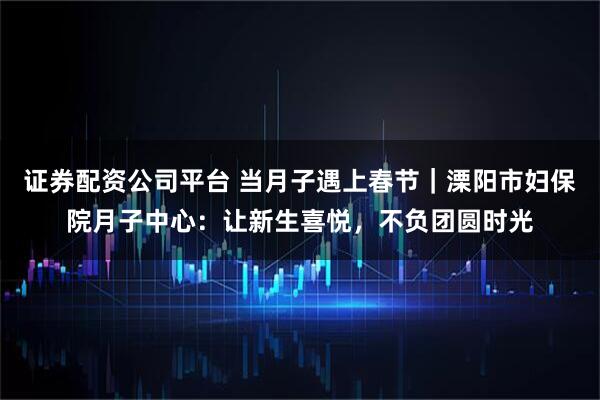 证券配资公司平台 当月子遇上春节｜溧阳市妇保院月子中心：让新生喜悦，不负团圆时光