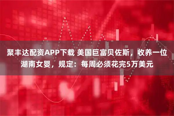 聚丰达配资APP下载 美国巨富贝佐斯，收养一位湖南女婴，规定：每周必须花完5万美元